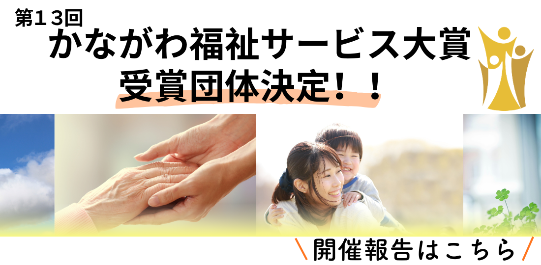 第13回かながわ福祉サービス大賞　受賞団体決定！「かながわ福祉サービス大賞」は、福祉の未来を拓く先進的な取り組みを顕彰し、サービスの質向上と魅力発信を目指すイベントです。今年度は、内閣府「孤独・孤立対策」関連事業と連携し、「新たな地域の『つながり』を生む」をテーマに開催します。