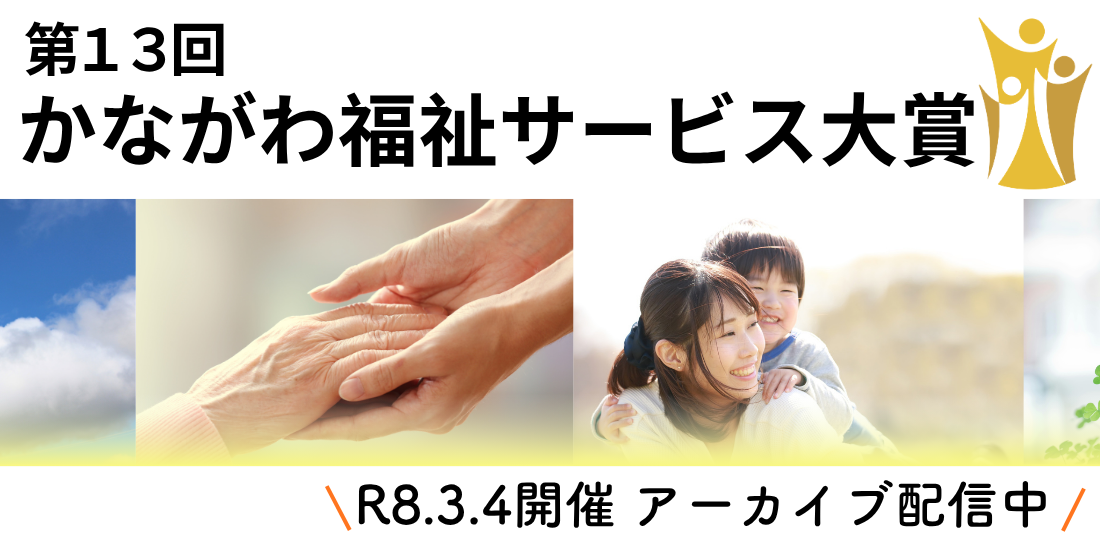 第13回かながわ福祉サービス大賞　アーカイブ配信中！「かながわ福祉サービス大賞」は、福祉の未来を拓く先進的な取り組みを顕彰し、サービスの質向上と魅力発信を目指すイベントです。今年度は、内閣府「孤独・孤立対策」関連事業と連携し、「新たな地域の『つながり』を生む」をテーマに開催しました。