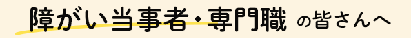 障がい当事者・専門職の皆さんへ