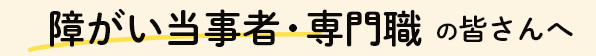 障がい当事者・専門職の皆さんへ