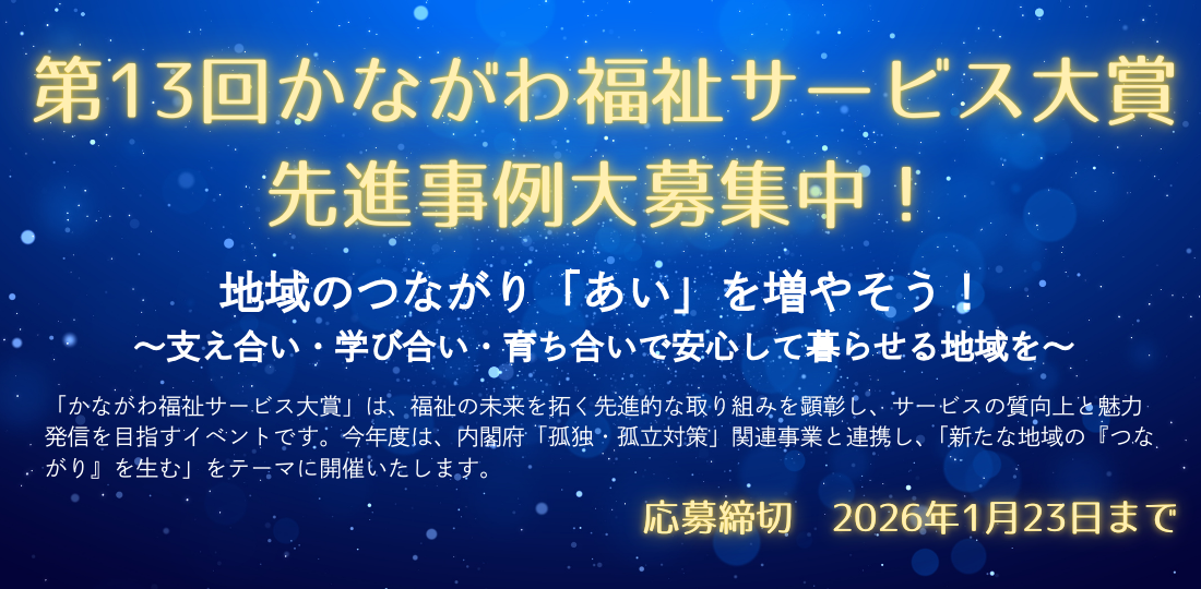 第13回かながわ福祉サービス大賞　先進事例大募集中！「かながわ福祉サービス大賞」は、福祉の未来を拓く先進的な取り組みを顕彰し、サービスの質向上と魅力発信を目指すイベントです。今年度は、内閣府「孤独・孤立対策」関連事業と連携し、「新たな地域の『つながり』を生む」をテーマに開催します。